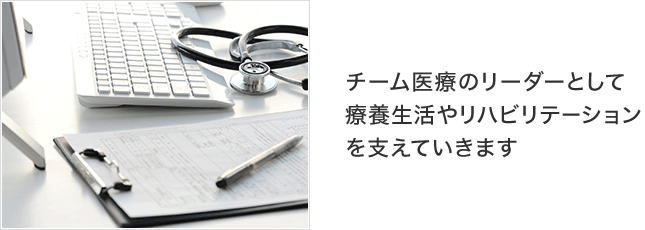 チーム医療のリーダーとして療養生活やリハビリテーションを支えていきます